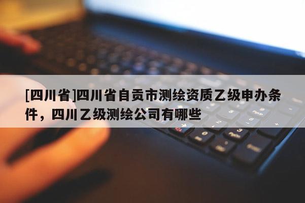 [四川省]四川省自贡市测绘资质乙级申办条件，四川乙级测绘公司有哪些