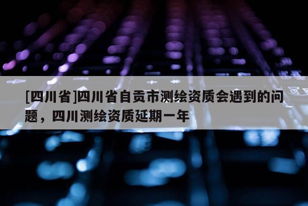 [四川省]四川省自贡市测绘资质会遇到的问题，四川测绘资质延期一年
