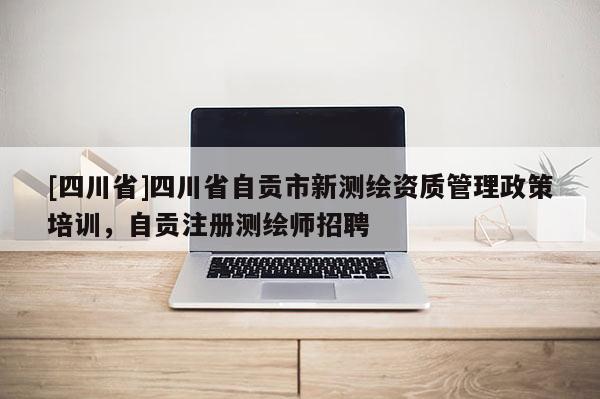 [四川省]四川省自贡市新测绘资质管理政策培训，自贡注册测绘师招聘