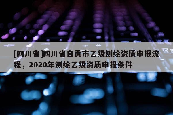 [四川省]四川省自贡市乙级测绘资质申报流程，2020年测绘乙级资质申报条件