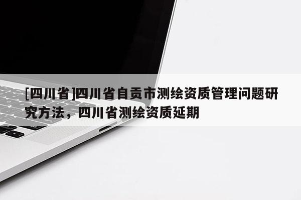 [四川省]四川省自贡市测绘资质管理问题研究方法，四川省测绘资质延期