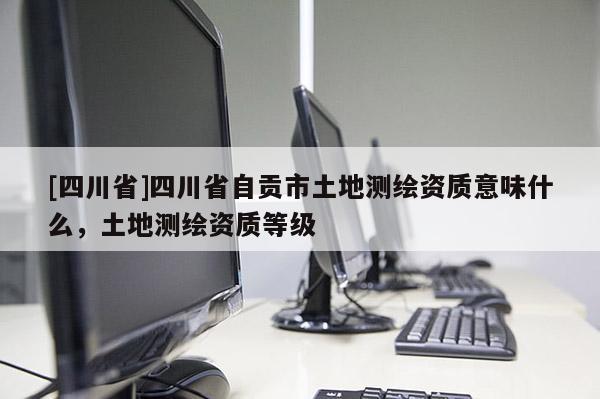 [四川省]四川省自贡市土地测绘资质意味什么，土地测绘资质等级