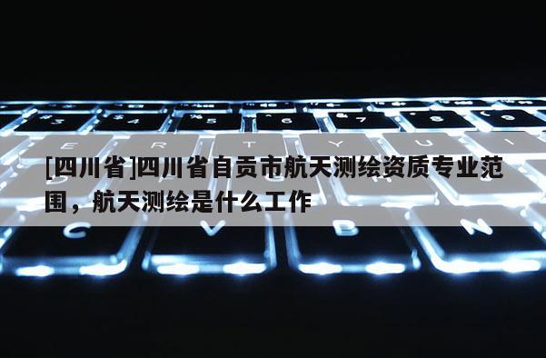 [四川省]四川省自贡市航天测绘资质专业范围，航天测绘是什么工作
