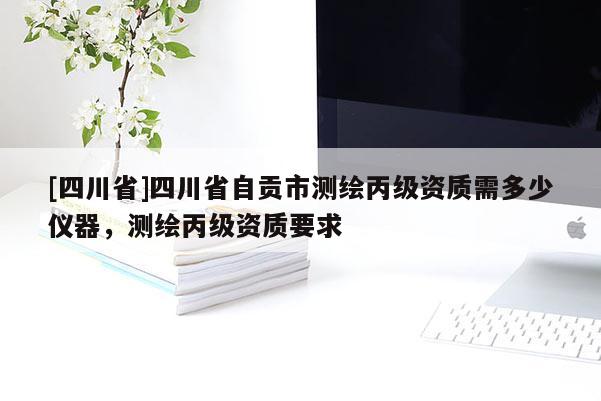 [四川省]四川省自贡市测绘丙级资质需多少仪器，测绘丙级资质要求