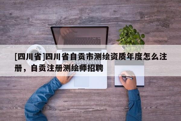 [四川省]四川省自贡市测绘资质年度怎么注册，自贡注册测绘师招聘