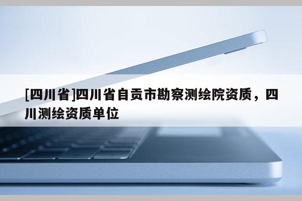 [四川省]四川省自贡市勘察测绘院资质，四川测绘资质单位