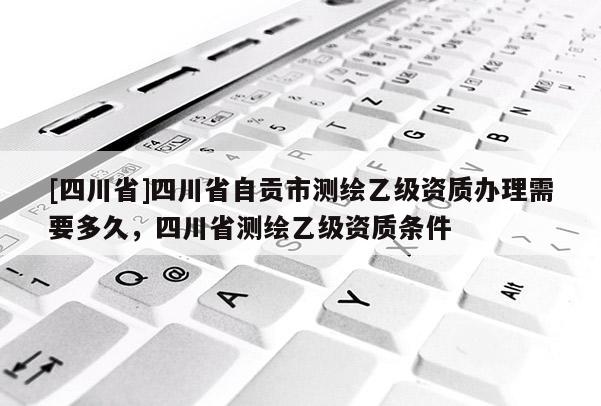 [四川省]四川省自贡市测绘乙级资质办理需要多久，四川省测绘乙级资质条件