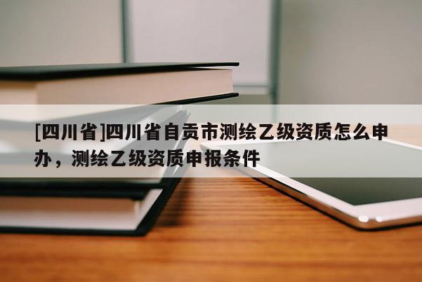 [四川省]四川省自贡市测绘乙级资质怎么申办，测绘乙级资质申报条件