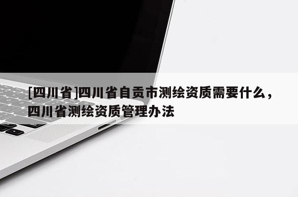 [四川省]四川省自贡市测绘资质需要什么，四川省测绘资质管理办法