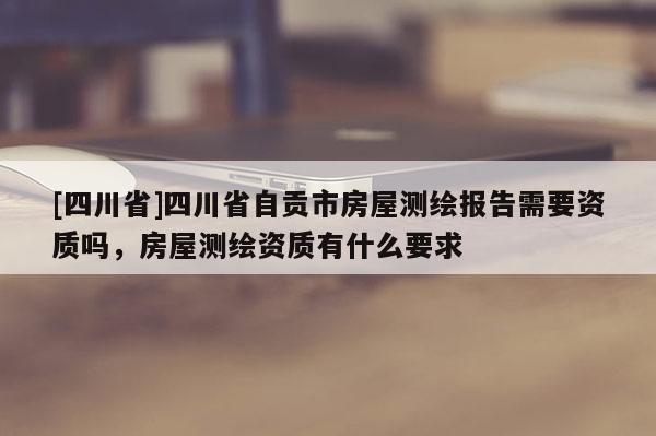 [四川省]四川省自贡市房屋测绘报告需要资质吗，房屋测绘资质有什么要求