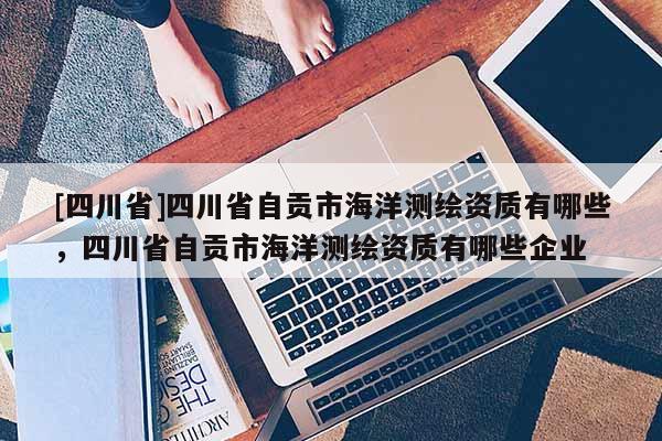 [四川省]四川省自贡市海洋测绘资质有哪些，四川省自贡市海洋测绘资质有哪些企业