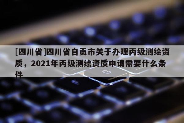 [四川省]四川省自贡市关于办理丙级测绘资质，2021年丙级测绘资质申请需要什么条件