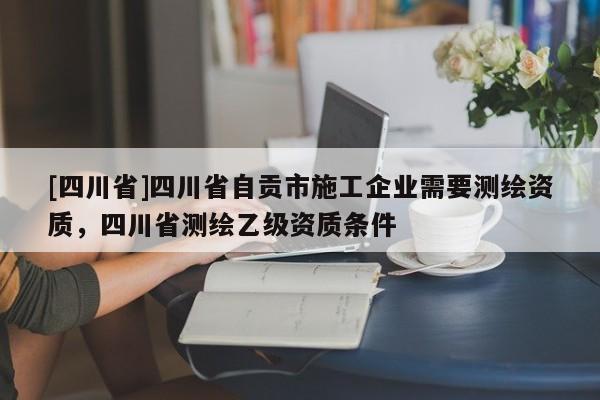 [四川省]四川省自贡市施工企业需要测绘资质，四川省测绘乙级资质条件