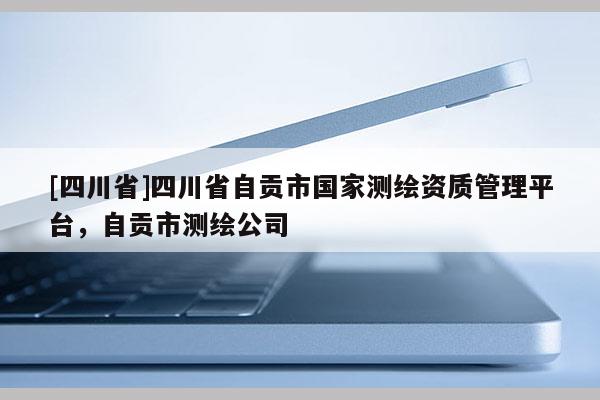[四川省]四川省自贡市国家测绘资质管理平台，自贡市测绘公司