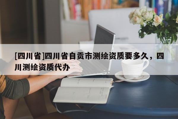 [四川省]四川省自贡市测绘资质要多久，四川测绘资质代办