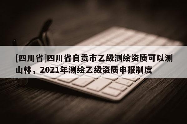 [四川省]四川省自贡市乙级测绘资质可以测山林，2021年测绘乙级资质申报制度