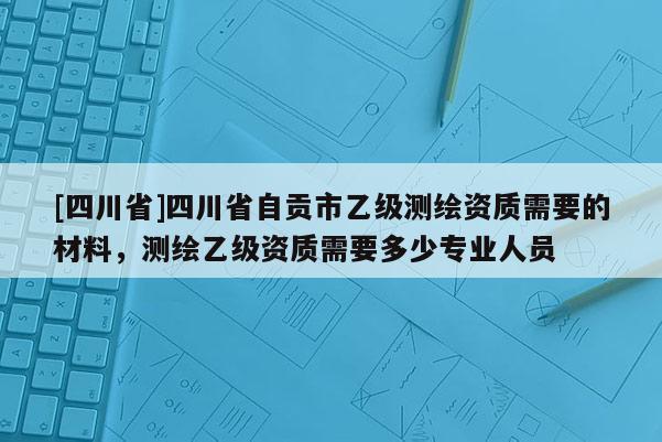 [四川省]四川省自贡市乙级测绘资质需要的材料，测绘乙级资质需要多少专业人员