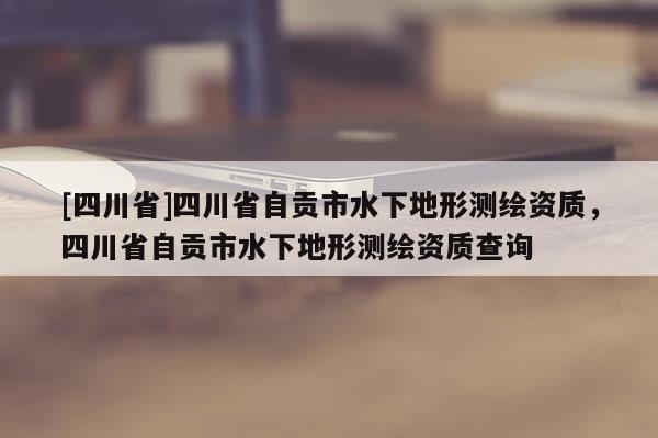 [四川省]四川省自贡市水下地形测绘资质，四川省自贡市水下地形测绘资质查询