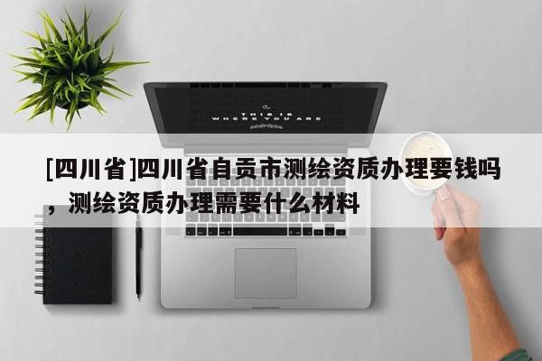 [四川省]四川省自贡市测绘资质办理要钱吗，测绘资质办理需要什么材料