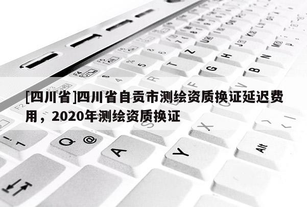 [四川省]四川省自贡市测绘资质换证延迟费用，2020年测绘资质换证