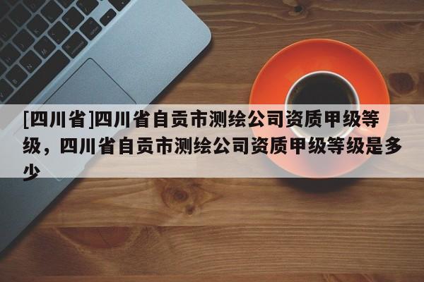 [四川省]四川省自贡市测绘公司资质甲级等级，四川省自贡市测绘公司资质甲级等级是多少