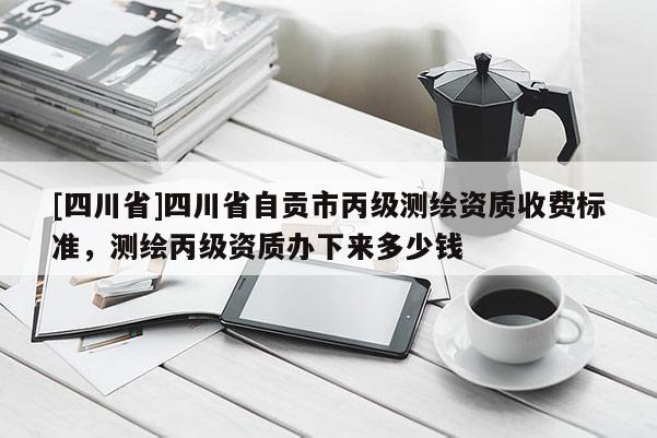 [四川省]四川省自贡市丙级测绘资质收费标准，测绘丙级资质办下来多少钱