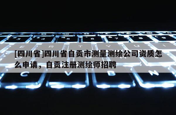 [四川省]四川省自贡市测量测绘公司资质怎么申请，自贡注册测绘师招聘
