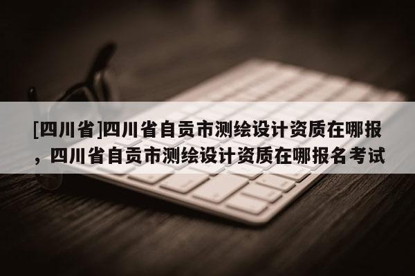 [四川省]四川省自贡市测绘设计资质在哪报，四川省自贡市测绘设计资质在哪报名考试