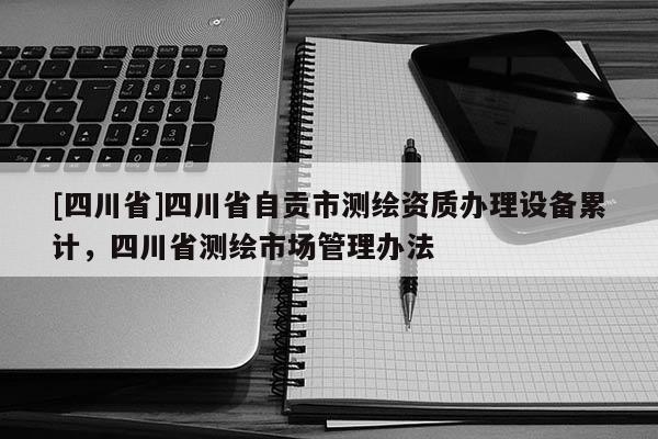[四川省]四川省自贡市测绘资质办理设备累计，四川省测绘市场管理办法