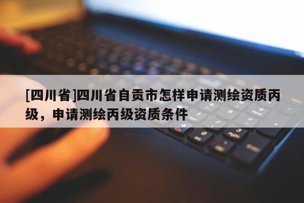 [四川省]四川省自贡市怎样申请测绘资质丙级，申请测绘丙级资质条件