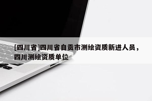 [四川省]四川省自贡市测绘资质新进人员，四川测绘资质单位