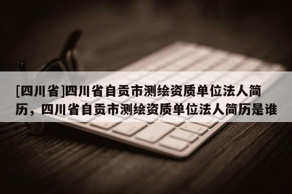 [四川省]四川省自贡市测绘资质单位法人简历，四川省自贡市测绘资质单位法人简历是谁