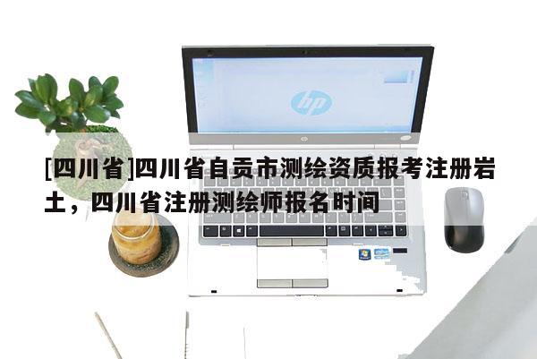 [四川省]四川省自贡市测绘资质报考注册岩土，四川省注册测绘师报名时间