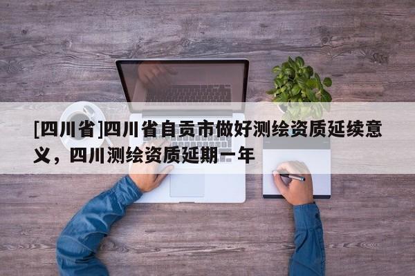 [四川省]四川省自贡市做好测绘资质延续意义，四川测绘资质延期一年
