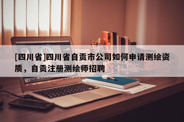 [四川省]四川省自贡市公司如何申请测绘资质，自贡注册测绘师招聘