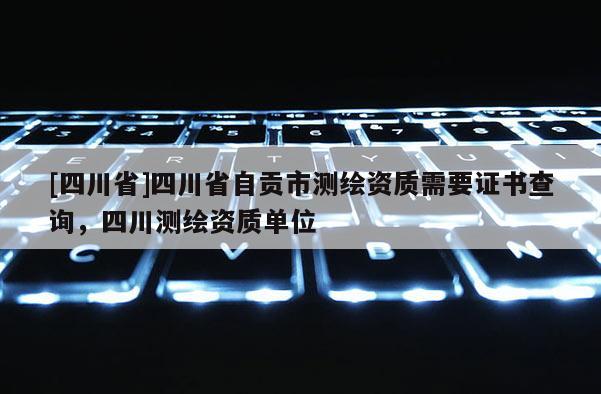 [四川省]四川省自贡市测绘资质需要证书查询，四川测绘资质单位
