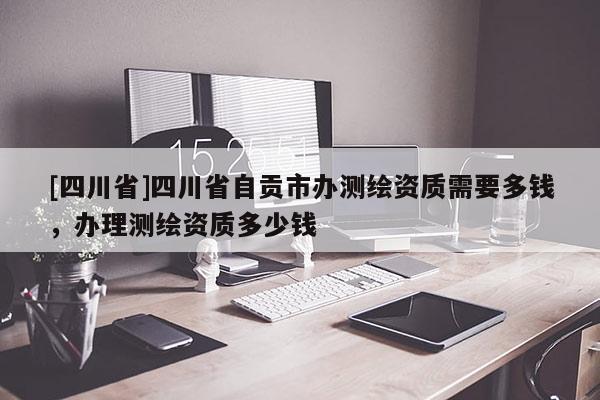 [四川省]四川省自贡市办测绘资质需要多钱，办理测绘资质多少钱