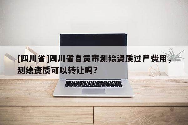 [四川省]四川省自贡市测绘资质过户费用，测绘资质可以转让吗?