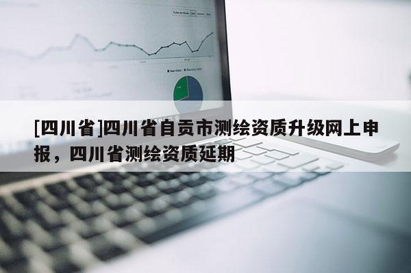 [四川省]四川省自贡市测绘资质升级网上申报，四川省测绘资质延期