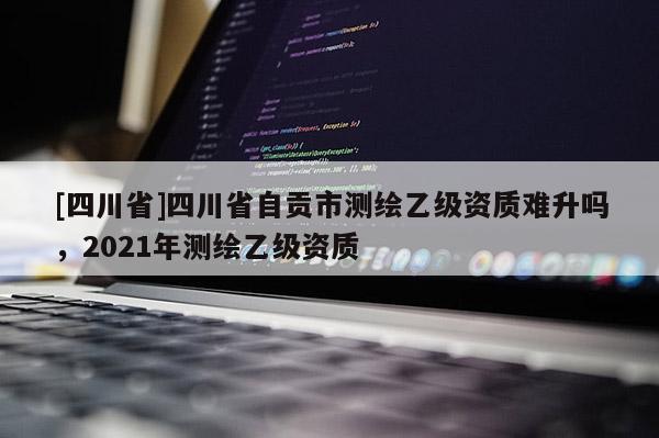 [四川省]四川省自贡市测绘乙级资质难升吗，2021年测绘乙级资质