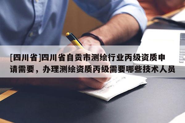 [四川省]四川省自贡市测绘行业丙级资质申请需要，办理测绘资质丙级需要哪些技术人员