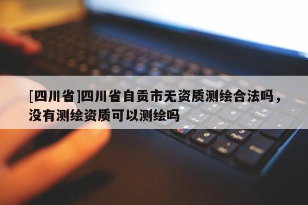 [四川省]四川省自贡市无资质测绘合法吗，没有测绘资质可以测绘吗
