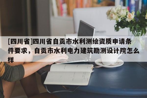 [四川省]四川省自贡市水利测绘资质申请条件要求，自贡市水利电力建筑勘测设计院怎么样