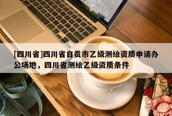[四川省]四川省自贡市乙级测绘资质申请办公场地，四川省测绘乙级资质条件