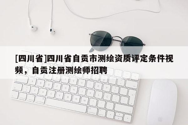 [四川省]四川省自贡市测绘资质评定条件视频，自贡注册测绘师招聘