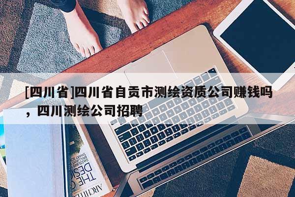 [四川省]四川省自贡市测绘资质公司赚钱吗，四川测绘公司招聘