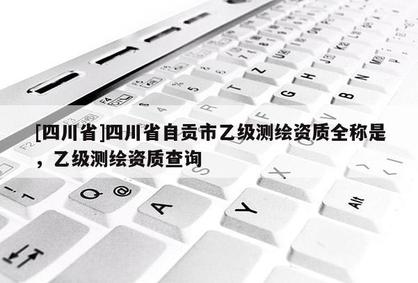 [四川省]四川省自贡市乙级测绘资质全称是，乙级测绘资质查询