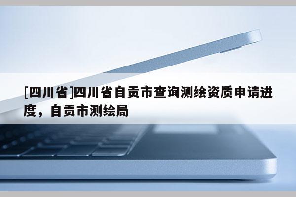 [四川省]四川省自贡市查询测绘资质申请进度，自贡市测绘局