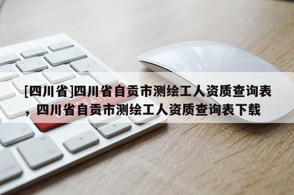 [四川省]四川省自贡市测绘工人资质查询表，四川省自贡市测绘工人资质查询表下载