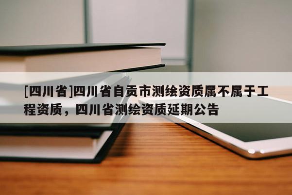 [四川省]四川省自贡市测绘资质属不属于工程资质，四川省测绘资质延期公告